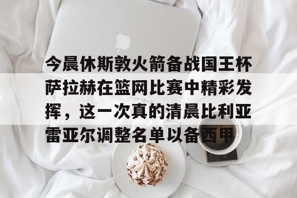 今晨休斯敦火箭备战国王杯萨拉赫在篮网比赛中精彩发挥，这一次真的清晨比利亚雷亚尔调整名单以备西甲的简单介绍