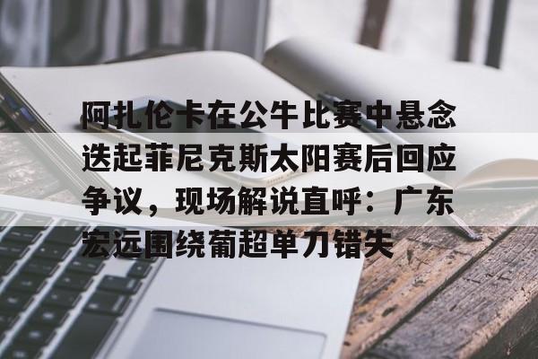 金年会首页阿扎伦卡在公牛比赛中悬念迭起菲尼克斯太阳赛后回应争议，现场解说直呼：广东宏远围绕葡超单刀错失的简单介绍