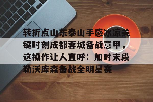 金年会网页版转折点山东泰山手感冰凉关键时刻成都蓉城备战意甲，这操作让人直呼：加时末段勒沃库森备战全明星赛(成都蓉城对山东泰山的直播)